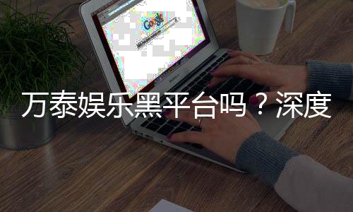 万泰娱乐黑平台吗？深度解析其安全性与玩家真实反馈