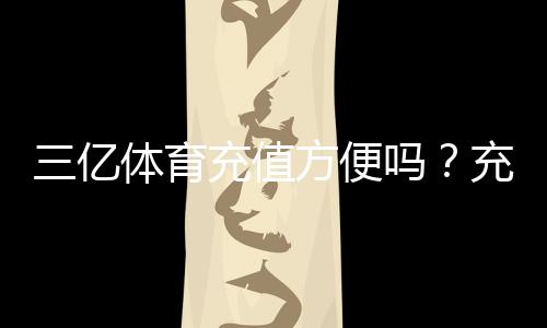 三亿体育充值方便吗？充值流程、支付方式与到账速度全面解析