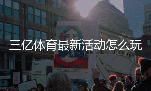 三亿体育最新活动怎么玩？优惠详情与参与攻略一文看懂