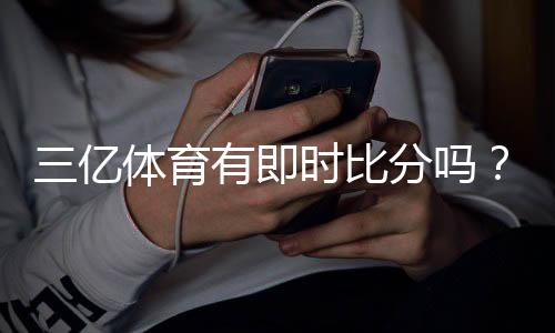 三亿体育有即时比分吗?一文看懂实时比分功能与查看方法