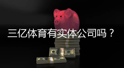 三亿体育有实体公司吗？一分钟看懂工商注册与真伪核查方法