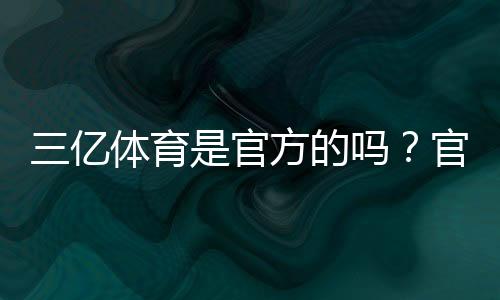 三亿体育是官方的吗？官方资质、真伪辨别与安全性全面解析