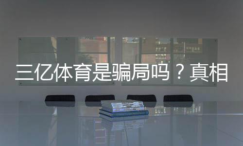 三亿体育是骗局吗？真相揭秘、用户评价与防骗攻略一文看懂