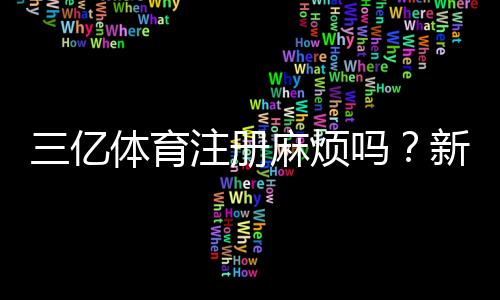 三亿体育注册麻烦吗？新手注册流程、所需资料与注意事项全攻略