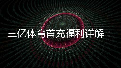 三亿体育首充福利详解：新手如何领取最高优惠与注意事项