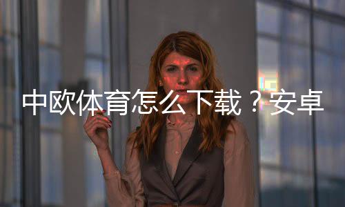 中欧体育怎么下载?安卓iOS下载安装图文教程与常见问题解决