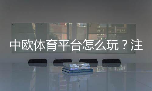 中欧体育平台怎么玩？注册入门、充值玩法与安全性全面评测
