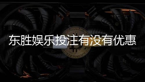 东胜娱乐投注有没有优惠?最新优惠活动及领取攻略大揭秘