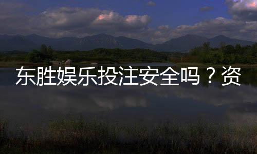 东胜娱乐投注安全吗?资深玩家揭秘平台真实体验与保障措施