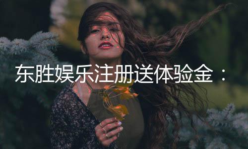 东胜娱乐注册送体验金：新会员专享豪礼首存即送体验金