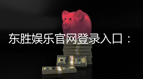 东胜娱乐官网登录入口：畅享顶级棋牌电游的尊贵体验
