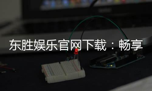 东胜娱乐官网下载：畅享顶级棋牌电游的官方下载指南