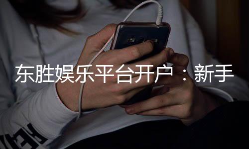 东胜娱乐平台开户：新手必看的安全注册与首存优惠指南