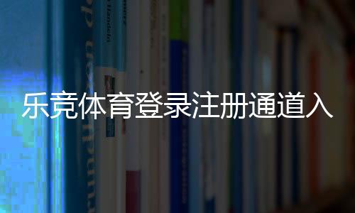 乐竞体育登录注册通道入口指南:快速注册登录步骤与常见问题解决