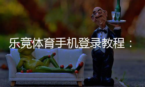 乐竞体育手机登录教程：安卓苹果下载安装、注册登录步骤与常见问题解决