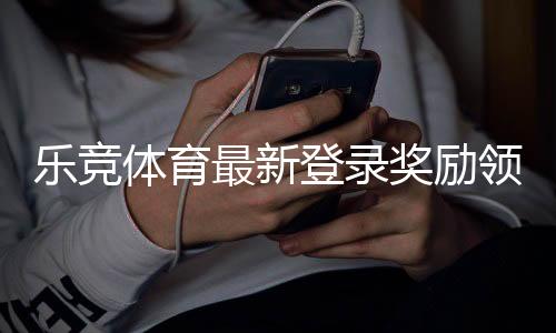 乐竞体育最新登录奖励领取攻略：步骤、规则与常见问题详解