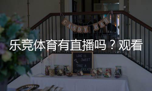 乐竞体育有直播吗?观看入口、直播功能与订阅教程