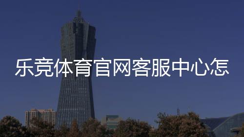 乐竞体育官网客服中心怎么联系？官方客服电话、在线人工与常见问题全解析