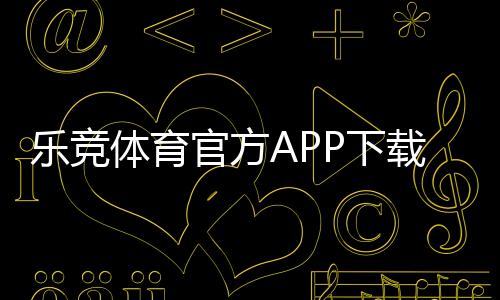 乐竞体育官方APP下载：官方下载地址、iOSAndroid安装与注册使用全攻略