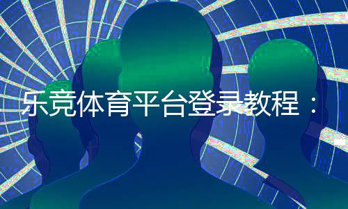 乐竞体育平台登录教程:手机App与网页版详细步骤、注册与密码找回指南