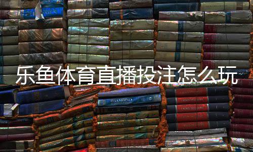 乐鱼体育直播投注怎么玩？新手入门、玩法规则与实战技巧