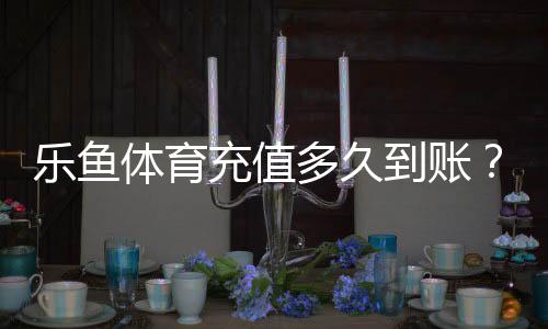 乐鱼体育充值多久到账?到账时间、常见延迟原因与解决方法详解