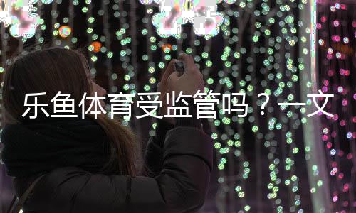 乐鱼体育受监管吗？一文看懂平台资质、监管查询与风险防范