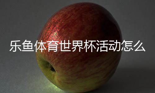 乐鱼体育世界杯活动怎么玩?参与方式、优惠规则与投注玩法全解析