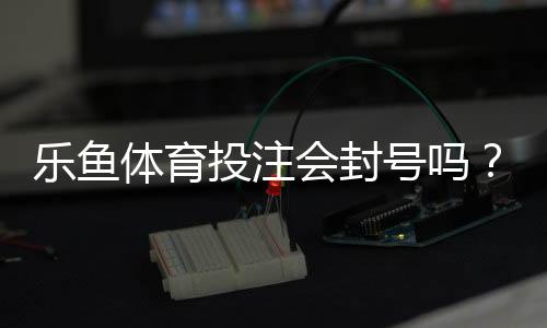 乐鱼体育投注会封号吗？封号原因、申诉流程与防封技巧全解析