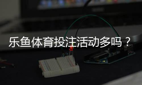 乐鱼体育投注活动多吗？最新优惠种类、发放频率与领取攻略一文看懂
