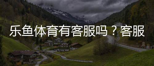 乐鱼体育有客服吗？客服渠道、联系方式与常见问题处理全解析