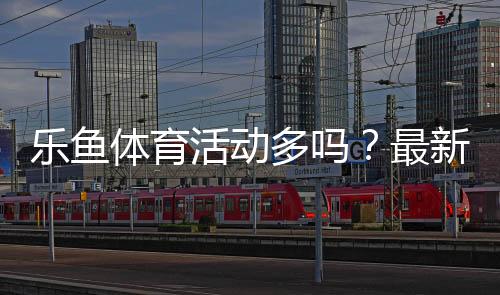 乐鱼体育活动多吗？最新优惠频率、活动类型与领取参与攻略详解