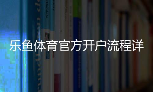 乐鱼体育官方开户流程详解：新手快速注册步骤、身份验证与注意事项