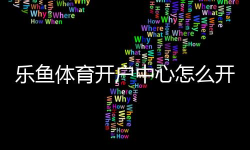 乐鱼体育开户中心怎么开户？新手注册流程、验证步骤与安全注意事项详解