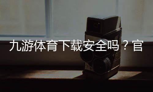 九游体育下载安全吗？官方渠道辨别、风险评估与安装防骗全攻略