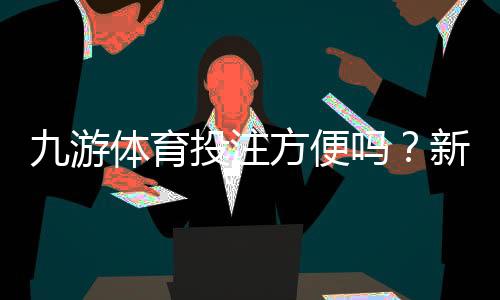 九游体育投注方便吗?新手操作流程、充值提现与安全性全面解析