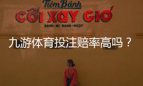九游体育投注赔率高吗?真实评测与赔率对比教你快速判断