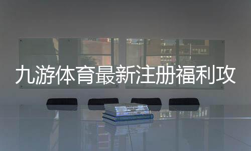 九游体育最新注册福利攻略：新用户领取步骤、优惠类型与注意事项