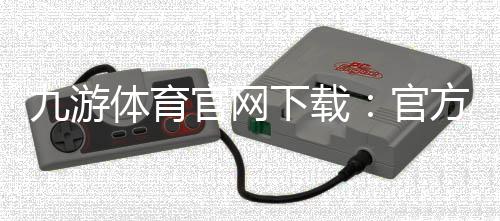 九游体育官网下载：官方最新版安卓iOS安装、注册与安全验证全攻略
