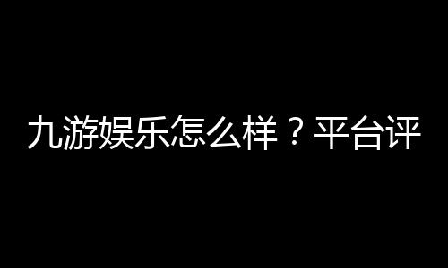 九游娱乐怎么样？平台评测与新手指南：安全性、玩法、充值提现全解析