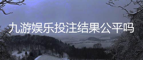 九游娱乐投注结果公平吗？真相揭秘与玩家自检维权指南