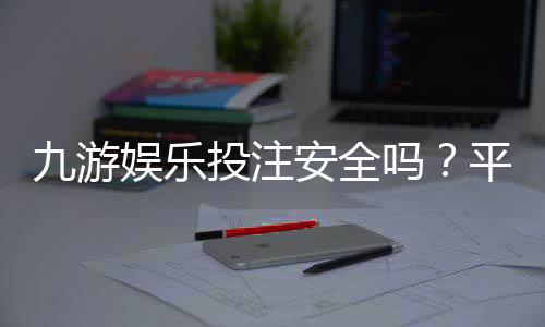九游娱乐投注安全吗?平台安全性评测、真实口碑与新手防骗指南