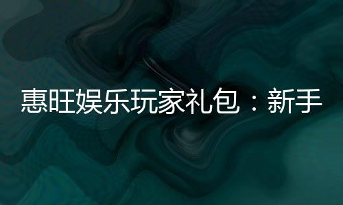 惠旺娱乐玩家礼包：新手必领的超值福利与实战攻略