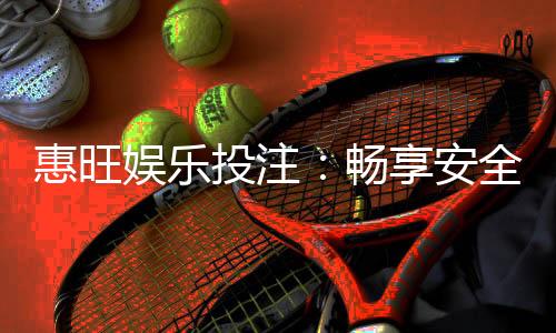 惠旺娱乐投注：畅享安全可靠的在线博彩体验