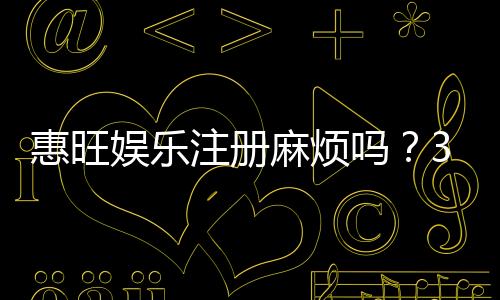 惠旺娱乐注册麻烦吗？3分钟快速开户流程详解