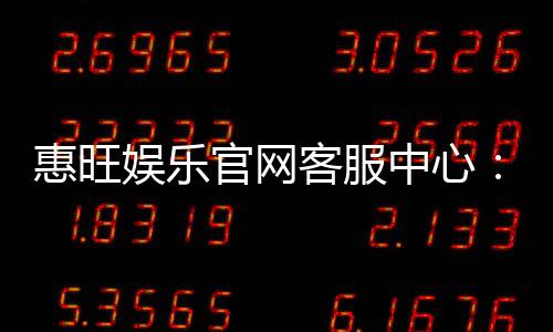 惠旺娱乐官网客服中心:专业服务与高效解决方案指南