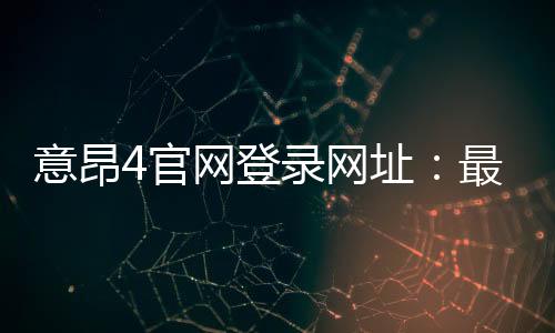 意昂4官网登录网址：最新入口与安全登录指南