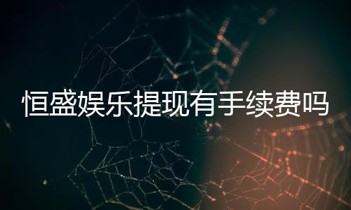 恒盛娱乐提现有手续费吗？手续费标准及到账时间详解