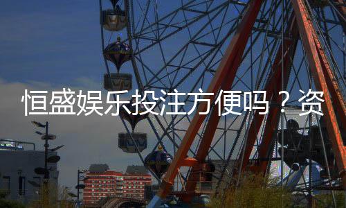 恒盛娱乐投注方便吗?资深玩家实测存取款与游戏体验
