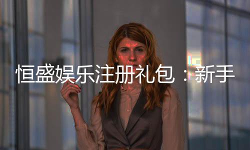 恒盛娱乐注册礼包：新手必领的超值豪礼与攻略指南